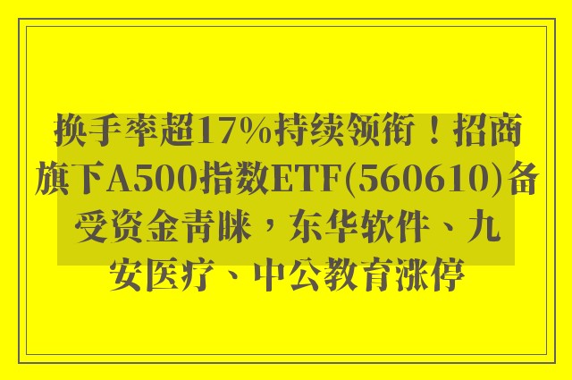 换手率超17%持续领衔！招商旗下A500指数ETF(560610)备受资金青睐，东华软件、九安医疗、中公教育涨停