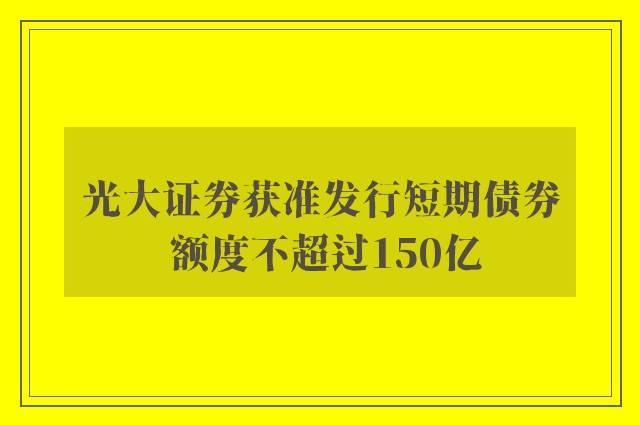 光大证券获准发行短期债券 额度不超过150亿