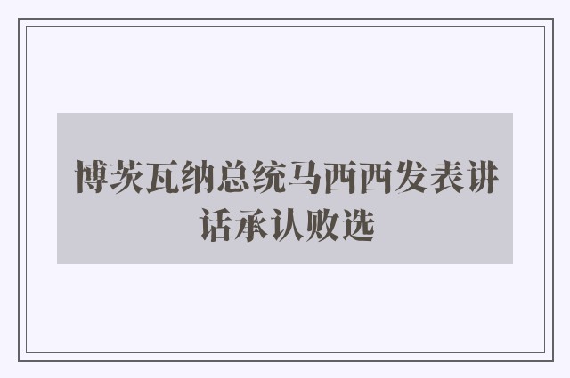 博茨瓦纳总统马西西发表讲话承认败选