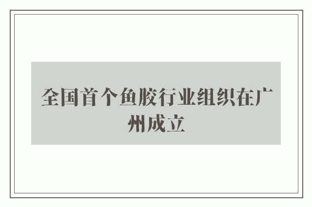 全国首个鱼胶行业组织在广州成立