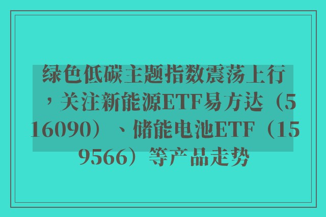 绿色低碳主题指数震荡上行，关注新能源ETF易方达（516090）、储能电池ETF（159566）等产品走势