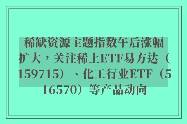 稀缺资源主题指数午后涨幅扩大，关注稀土ETF易方达（159715）、化工行业ETF（516570）等产品动向