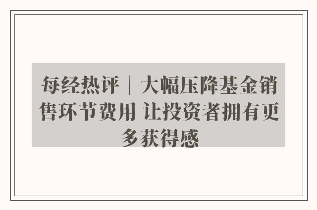 每经热评︱大幅压降基金销售环节费用 让投资者拥有更多获得感