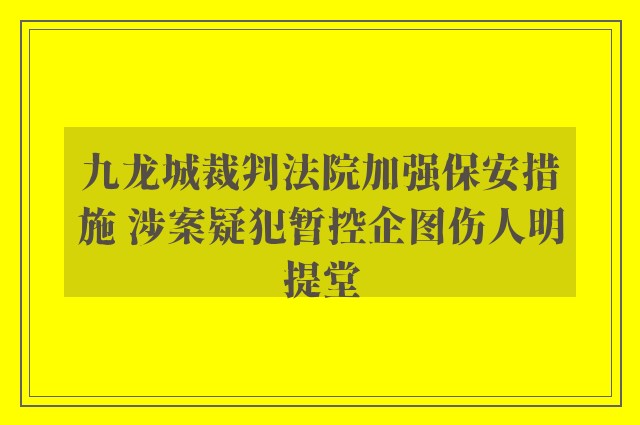 九龙城裁判法院加强保安措施 涉案疑犯暂控企图伤人明提堂