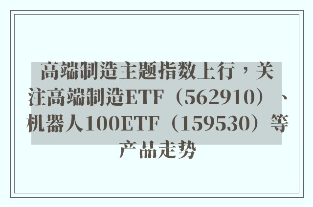 高端制造主题指数上行，关注高端制造ETF（562910）、机器人100ETF（159530）等产品走势