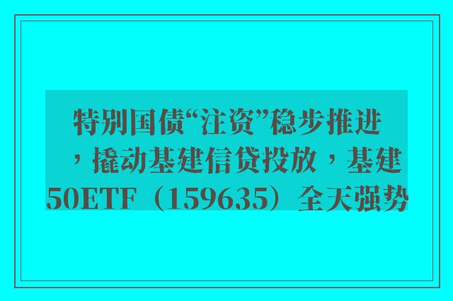 特别国债“注资”稳步推进，撬动基建信贷投放，基建50ETF（159635）全天强势