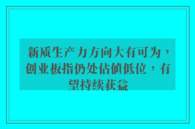 新质生产力方向大有可为，创业板指仍处估值低位，有望持续获益