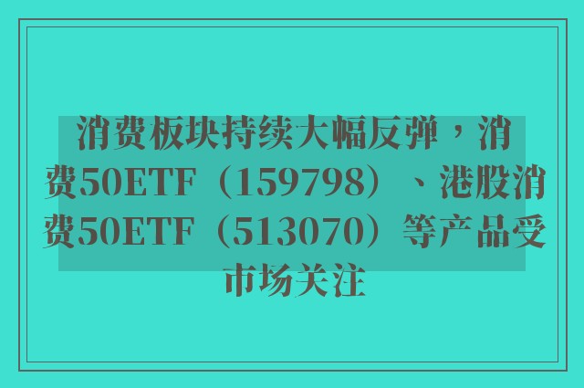 消费板块持续大幅反弹，消费50ETF（159798）、港股消费50ETF（513070）等产品受市场关注