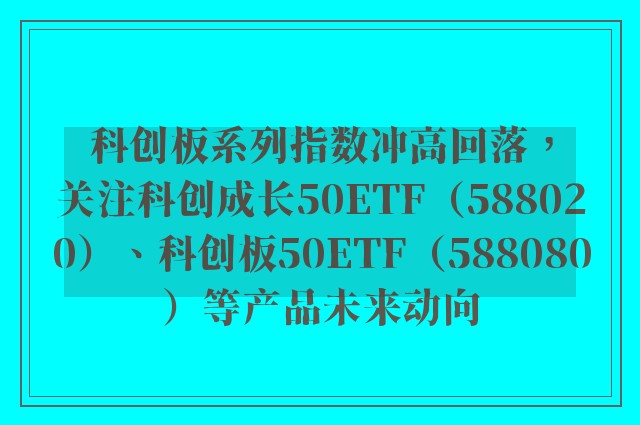 科创板系列指数冲高回落，关注科创成长50ETF（588020）、科创板50ETF（588080）等产品未来动向