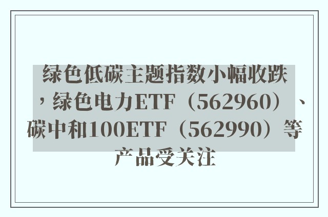 绿色低碳主题指数小幅收跌，绿色电力ETF（562960）、碳中和100ETF（562990）等产品受关注