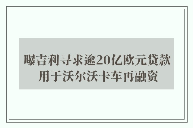 曝吉利寻求逾20亿欧元贷款 用于沃尔沃卡车再融资