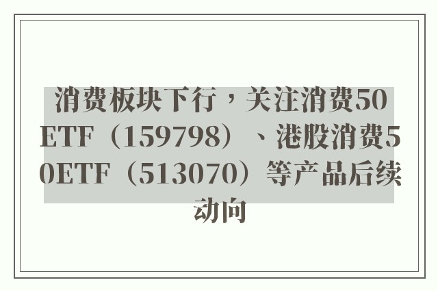 消费板块下行，关注消费50ETF（159798）、港股消费50ETF（513070）等产品后续动向