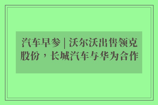 汽车早参 | 沃尔沃出售领克股份，长城汽车与华为合作