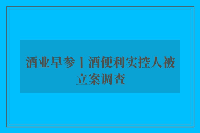 酒业早参丨酒便利实控人被立案调查