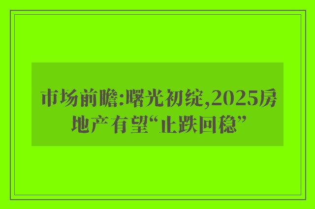 市场前瞻:曙光初绽,2025房地产有望“止跌回稳”