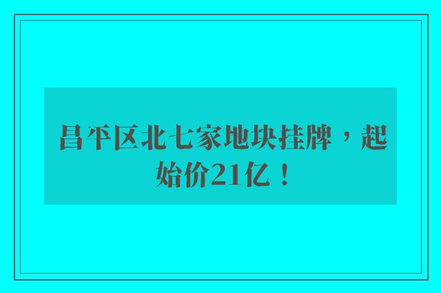 昌平区北七家地块挂牌，起始价21亿！