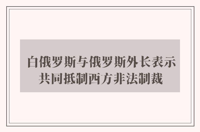 白俄罗斯与俄罗斯外长表示共同抵制西方非法制裁