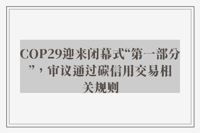 COP29迎来闭幕式“第一部分”，审议通过碳信用交易相关规则