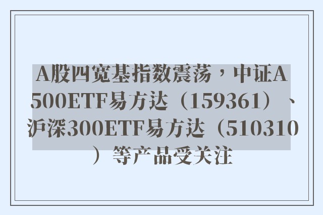 A股四宽基指数震荡，中证A500ETF易方达（159361）、沪深300ETF易方达（510310）等产品受关注