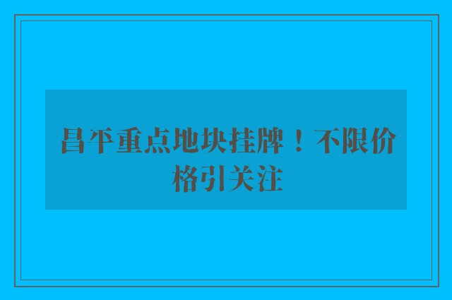 昌平重点地块挂牌！不限价格引关注