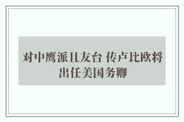 对中鹰派且友台 传卢比欧将出任美国务卿