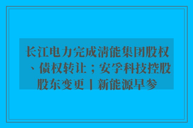 长江电力完成清能集团股权、债权转让；安孚科技控股股东变更丨新能源早参